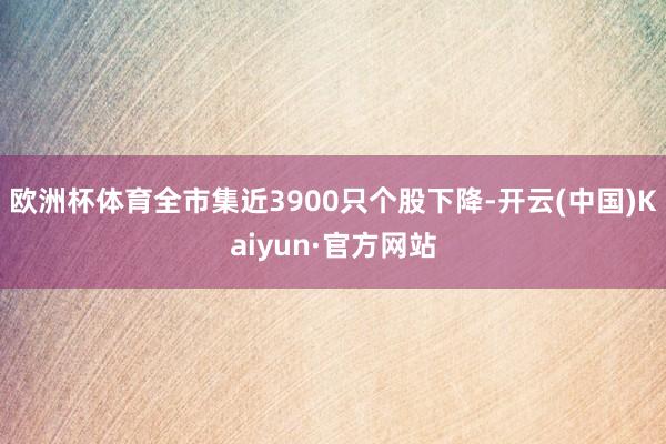 欧洲杯体育全市集近3900只个股下降-开云(中国)Kaiyun·官方网站