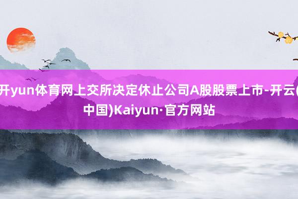 开yun体育网上交所决定休止公司A股股票上市-开云(中国)K
