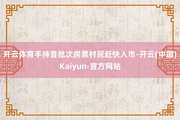 开云体育　　手持首批次房票村民赶快入市-开云(中国)Kaiyun·官方网站