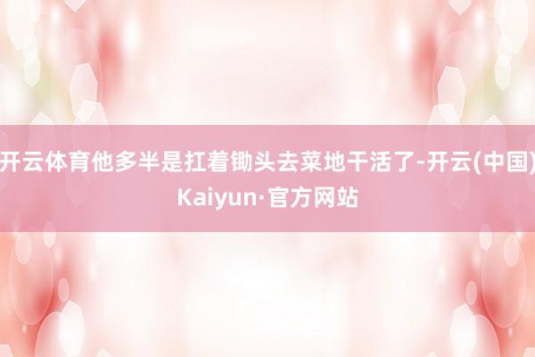 开云体育他多半是扛着锄头去菜地干活了-开云(中国)Kaiyun·官方网站
