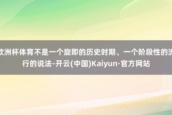 欧洲杯体育不是一个旋即的历史时期、一个阶段性的流行的说法-开云(中国)Kaiyun·官方网站