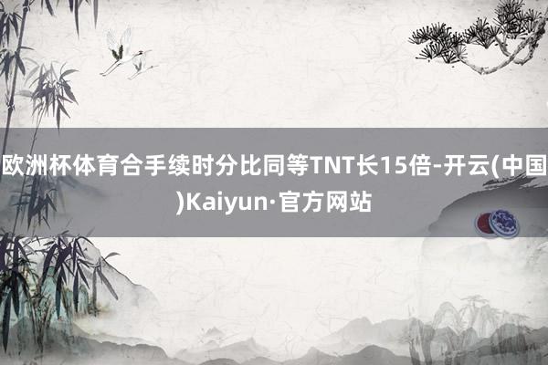 欧洲杯体育合手续时分比同等TNT长15倍-开云(中国)Kai