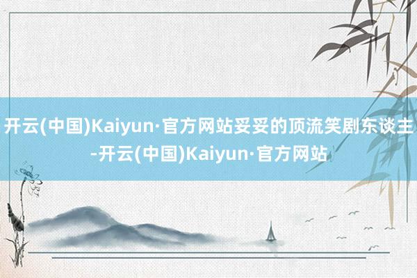 开云(中国)Kaiyun·官方网站妥妥的顶流笑剧东谈主-开云