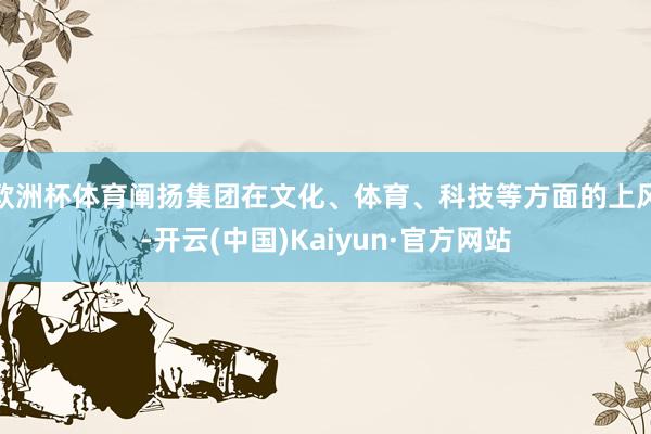 欧洲杯体育阐扬集团在文化、体育、科技等方面的上风-开云(中国)Kaiyun·官方网站