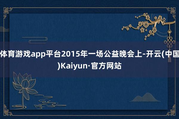 体育游戏app平台2015年一场公益晚会上-开云(中国)Ka
