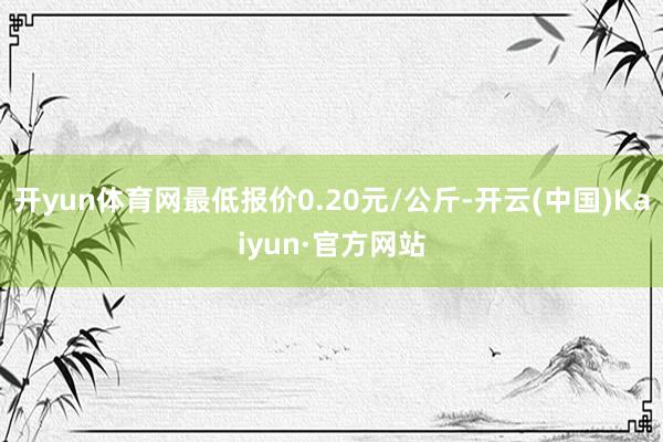 开yun体育网最低报价0.20元/公斤-开云(中国)Kaiy