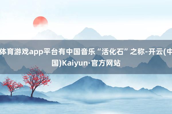 体育游戏app平台有中国音乐“活化石”之称-开云(中国)Kaiyun·官方网站