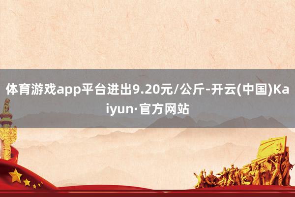 体育游戏app平台进出9.20元/公斤-开云(中国)Kaiy
