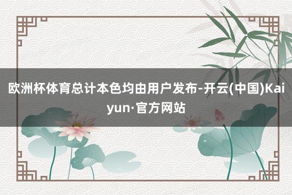 欧洲杯体育总计本色均由用户发布-开云(中国)Kaiyun·官方网站