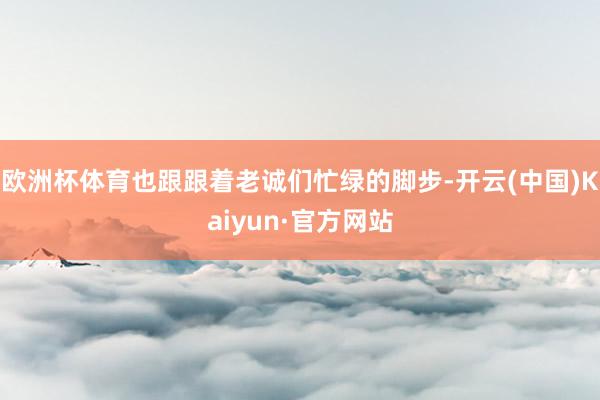 欧洲杯体育也跟跟着老诚们忙绿的脚步-开云(中国)Kaiyun