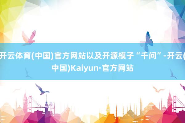 开云体育(中国)官方网站以及开源模子“千问”-开云(中国)Kaiyun·官方网站