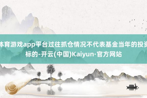 体育游戏app平台过往抓仓情况不代表基金当年的投资标的-开云(中国)Kaiyun·官方网站
