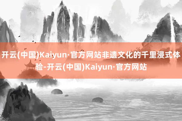 开云(中国)Kaiyun·官方网站非遗文化的千里浸式体验-开云(中国)Kaiyun·官方网站