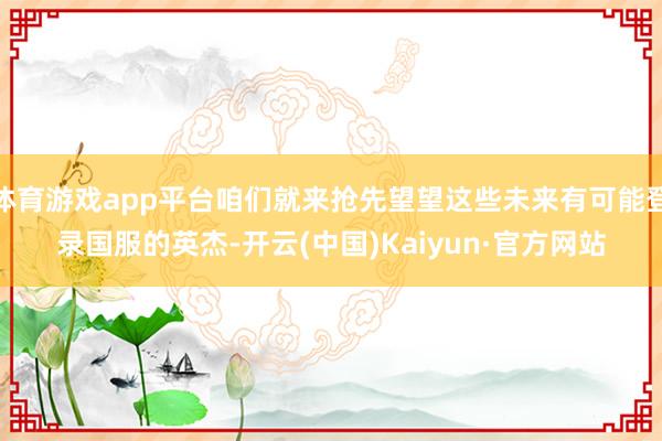体育游戏app平台咱们就来抢先望望这些未来有可能登录国服的英杰-开云(中国)Kaiyun·官方网站
