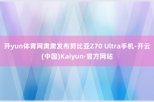 开yun体育网肃肃发布努比亚Z70 Ultra手机-开云(中国)Kaiyun·官方网站