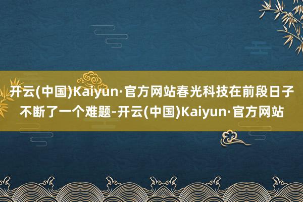 开云(中国)Kaiyun·官方网站春光科技在前段日子不断了一个难题-开云(中国)Kaiyun·官方网站