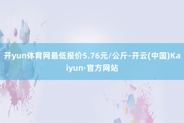 开yun体育网最低报价5.76元/公斤-开云(中国)Kaiy
