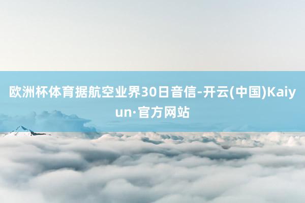 欧洲杯体育据航空业界30日音信-开云(中国)Kaiyun·官方网站