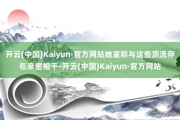 开云(中国)Kaiyun·官方网站她宣称与这些顶流存在亲密相干-开云(中国)Kaiyun·官方网站
