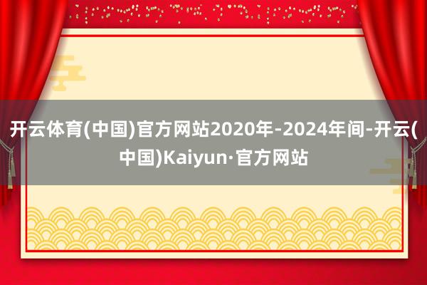 开云体育(中国)官方网站2020年-2024年间-开云(中国)Kaiyun·官方网站
