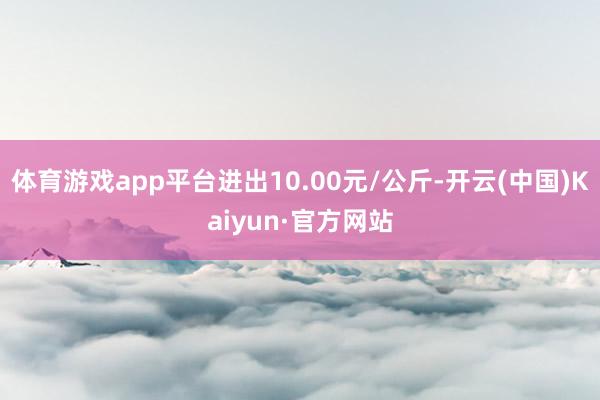 体育游戏app平台进出10.00元/公斤-开云(中国)Kai