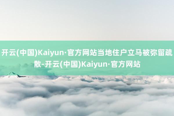 开云(中国)Kaiyun·官方网站当地住户立马被弥留疏散-开云(中国)Kaiyun·官方网站