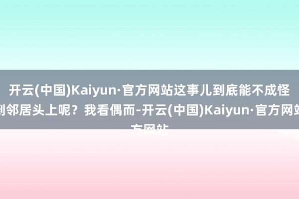 开云(中国)Kaiyun·官方网站这事儿到底能不成怪到邻居头上呢?我看偶而-开云(中国)Kaiyun·官方网站