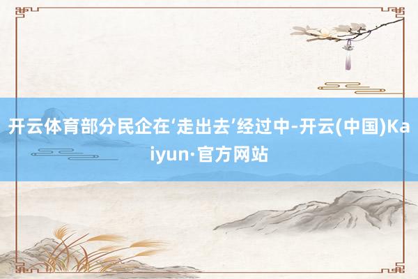 开云体育部分民企在‘走出去’经过中-开云(中国)Kaiyun·官方网站