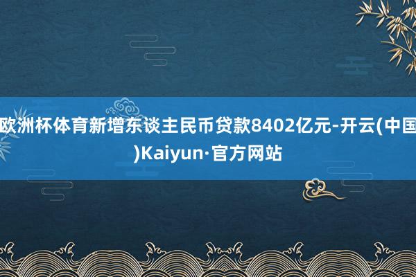 欧洲杯体育新增东谈主民币贷款8402亿元-开云(中国)Kaiyun·官方网站