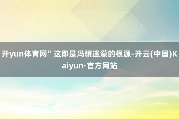 开yun体育网”这即是冯骥迷濛的根源-开云(中国)Kaiyu